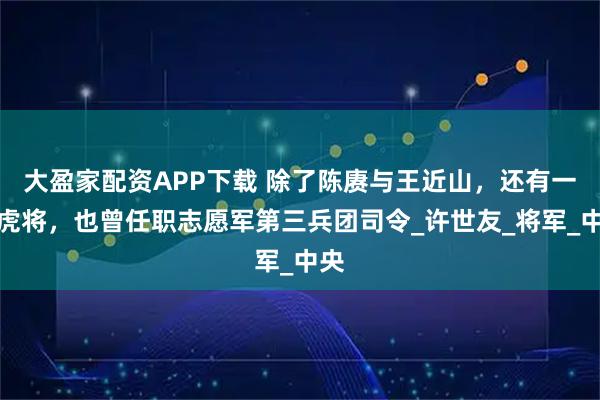 大盈家配资APP下载 除了陈赓与王近山，还有一位虎将，也曾任职志愿军第三兵团司令_许世友_将军_中央