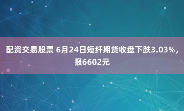 配资交易股票 6月24日短纤期货收盘下跌3.03%，报6602元