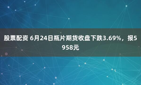 股票配资 6月24日瓶片期货收盘下跌3.69%，报5958元