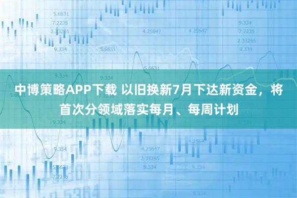 中博策略APP下载 以旧换新7月下达新资金，将首次分领域落实每月、每周计划