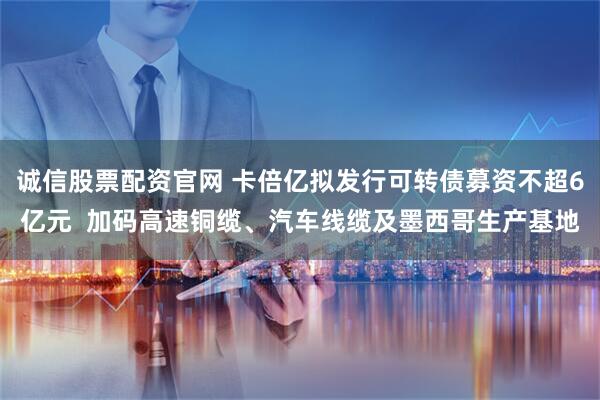 诚信股票配资官网 卡倍亿拟发行可转债募资不超6亿元  加码高速铜缆、汽车线缆及墨西哥生产基地