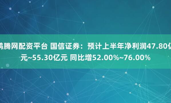 鸿腾网配资平台 国信证券：预计上半年净利润47.80亿元~55.30亿元 同比增52.00%~76.00%
