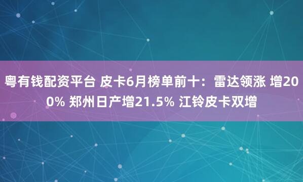 粤有钱配资平台 皮卡6月榜单前十：雷达领涨 增200% 郑州日产增21.5% 江铃皮卡双增