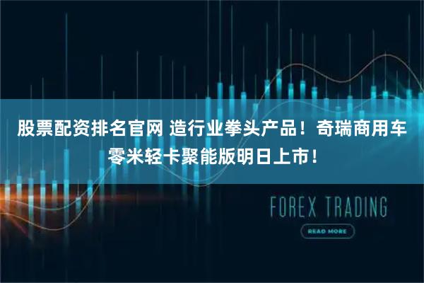 股票配资排名官网 造行业拳头产品！奇瑞商用车零米轻卡聚能版明日上市！