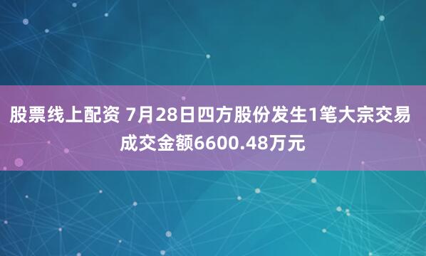 股票线上配资 7月28日四方股份发生1笔大宗交易 成交金额6600.48万元