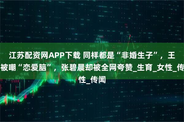 江苏配资网APP下载 同样都是“非婚生子”，王鸥被嘲“恋爱脑”，张碧晨却被全网夸赞_生育_女性_传闻