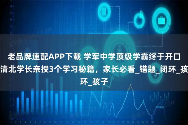 老品牌速配APP下载 学军中学顶级学霸终于开口，清北学长亲授3个学习秘籍，家长必看_错题_闭环_孩子