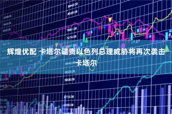 辉煌优配 卡塔尔谴责以色列总理威胁将再次袭击卡塔尔