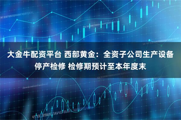大金牛配资平台 西部黄金：全资子公司生产设备停产检修 检修期预计至本年度末