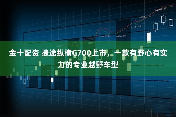 金十配资 捷途纵横G700上市，一款有野心有实力的专业越野车型