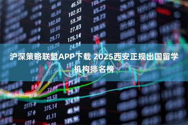 沪深策略联盟APP下载 2025西安正规出国留学机构排名榜
