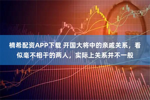 楠希配资APP下载 开国大将中的亲戚关系，看似毫不相干的两人，实际上关系并不一般