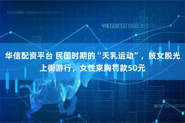 华信配资平台 民国时期的“天乳运动”，妓女脱光上街游行，女性束胸罚款50元