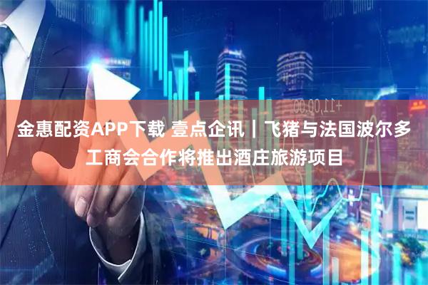 金惠配资APP下载 壹点企讯｜飞猪与法国波尔多工商会合作将推出酒庄旅游项目