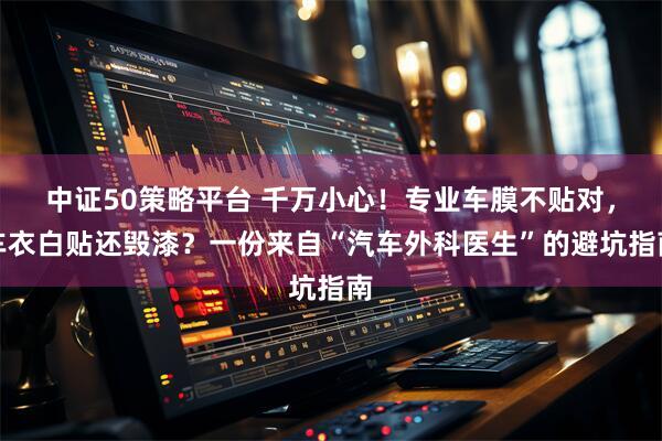 中证50策略平台 千万小心！专业车膜不贴对，车衣白贴还毁漆？一份来自“汽车外科医生”的避坑指南