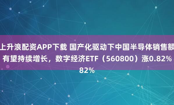 上升浪配资APP下载 国产化驱动下中国半导体销售额有望持续增长，数字经济ETF（560800）涨0.82%