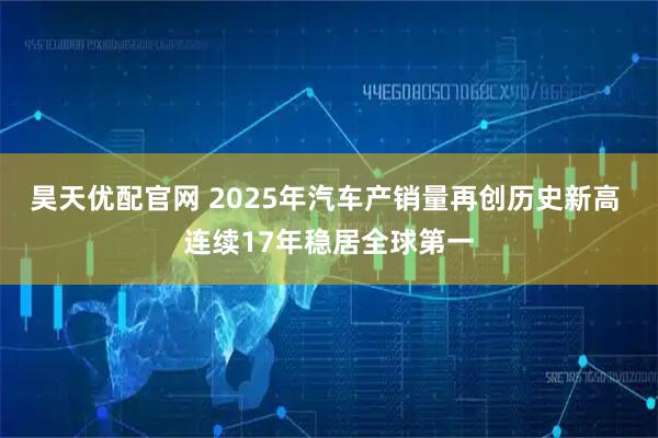 昊天优配官网 2025年汽车产销量再创历史新高 连续17年稳居全球第一