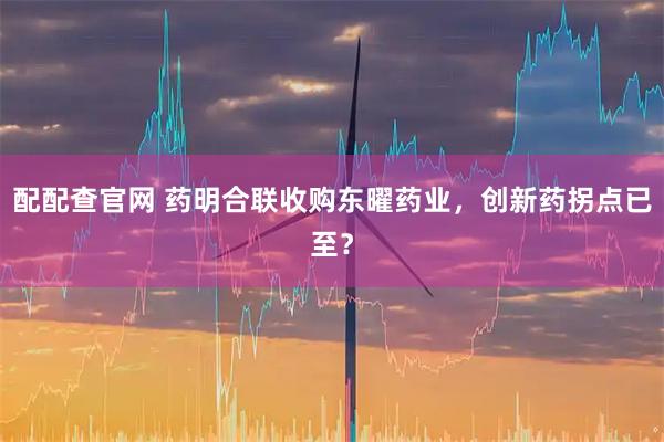 配配查官网 药明合联收购东曜药业，创新药拐点已至？