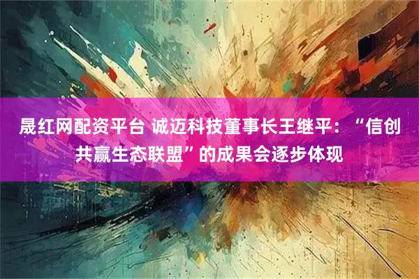 晟红网配资平台 诚迈科技董事长王继平：“信创共赢生态联盟”的成果会逐步体现