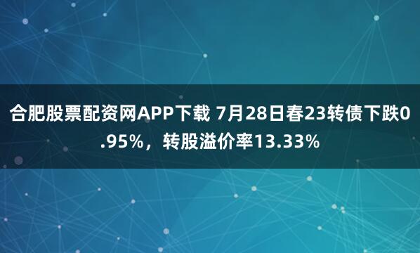 合肥股票配资网APP下载 7月28日春23转债下跌0.95%，转股溢价率13.33%