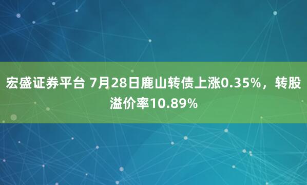 宏盛证券平台 7月28日鹿山转债上涨0.35%，转股溢价率10.89%