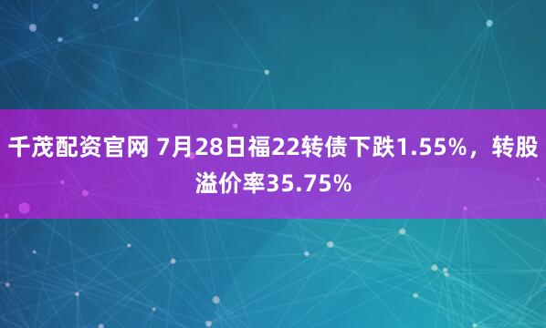 千茂配资官网 7月28日福22转债下跌1.55%，转股溢价率35.75%