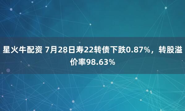 星火牛配资 7月28日寿22转债下跌0.87%，转股溢价率98.63%