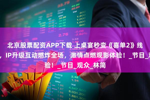 北京股票配资APP下载 上桌宴秒变《喜单2》线下看片会，IP升级互动燃炸全场，激情点燃观影体验！_节目_观众_林简