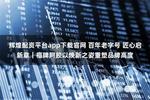 辉煌配资平台app下载官网 百年老字号 匠心启新章｜福牌阿胶以焕新之姿重塑品牌高度